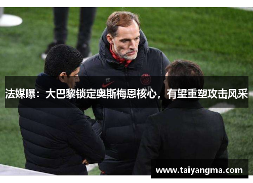 法媒曝：大巴黎锁定奥斯梅恩核心，有望重塑攻击风采